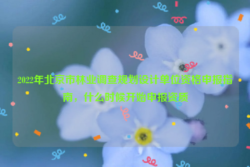 2022年北京市林業(yè)調(diào)查規(guī)劃設(shè)計(jì)單位資格申報(bào)指南，什么時(shí)候開(kāi)始申報(bào)資質(zhì)