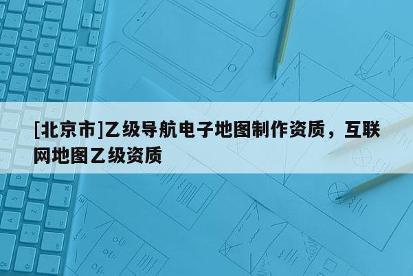 [北京市]乙級導(dǎo)航電子地圖制作資質(zhì)，互聯(lián)網(wǎng)地圖乙級資質(zhì)