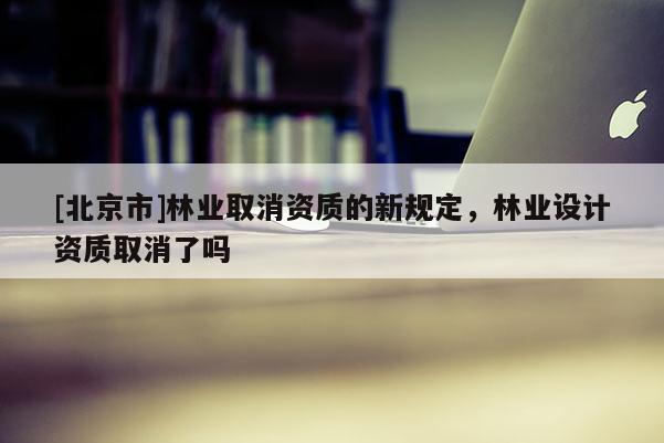 [北京市]林業(yè)取消資質(zhì)的新規(guī)定，林業(yè)設計資質(zhì)取消了嗎