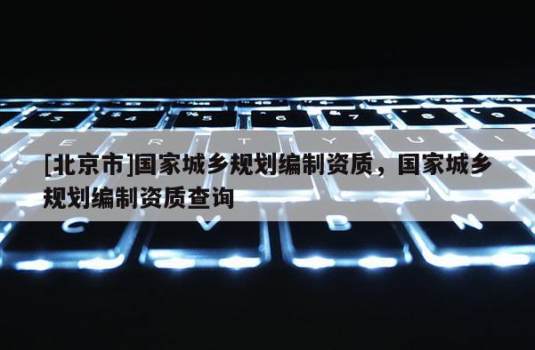[北京市]國家城鄉(xiāng)規(guī)劃編制資質(zhì)，國家城鄉(xiāng)規(guī)劃編制資質(zhì)查詢