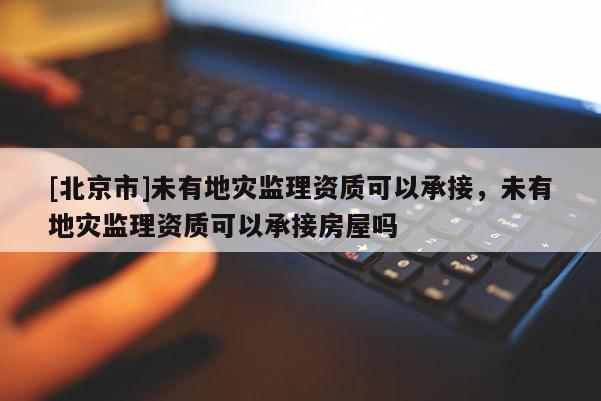 [北京市]未有地災(zāi)監(jiān)理資質(zhì)可以承接，未有地災(zāi)監(jiān)理資質(zhì)可以承接房屋嗎