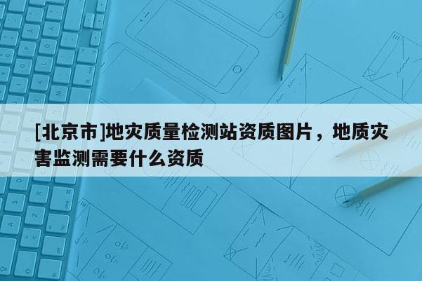 [北京市]地災質量檢測站資質圖片，地質災害監(jiān)測需要什么資質