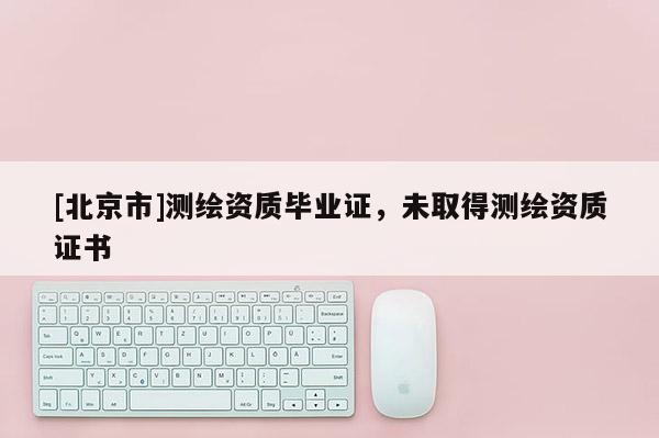 [北京市]測繪資質(zhì)畢業(yè)證，未取得測繪資質(zhì)證書