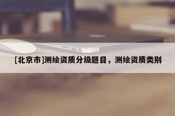 [北京市]測繪資質(zhì)分級題目，測繪資質(zhì)類別