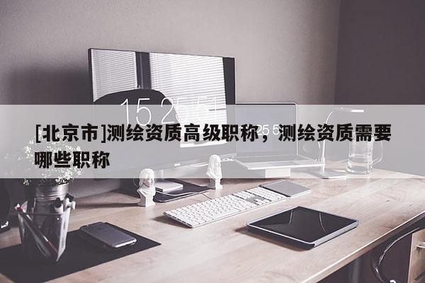 [北京市]測繪資質(zhì)高級(jí)職稱，測繪資質(zhì)需要哪些職稱