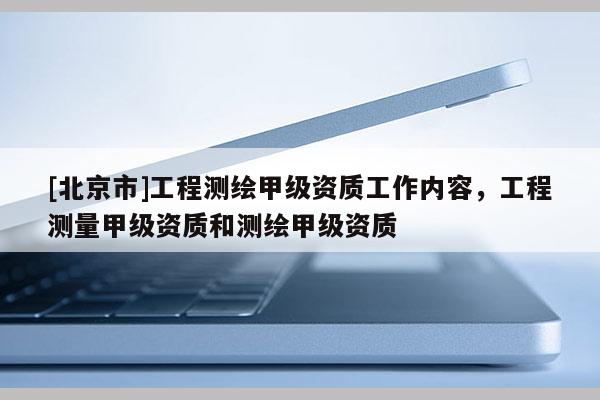 [北京市]工程測繪甲級資質(zhì)工作內(nèi)容，工程測量甲級資質(zhì)和測繪甲級資質(zhì)