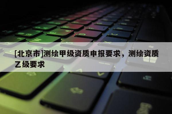 [北京市]測繪甲級資質(zhì)申報要求，測繪資質(zhì)乙級要求