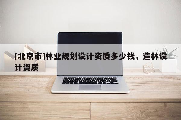 [北京市]林業(yè)規(guī)劃設(shè)計(jì)資質(zhì)多少錢，造林設(shè)計(jì)資質(zhì)
