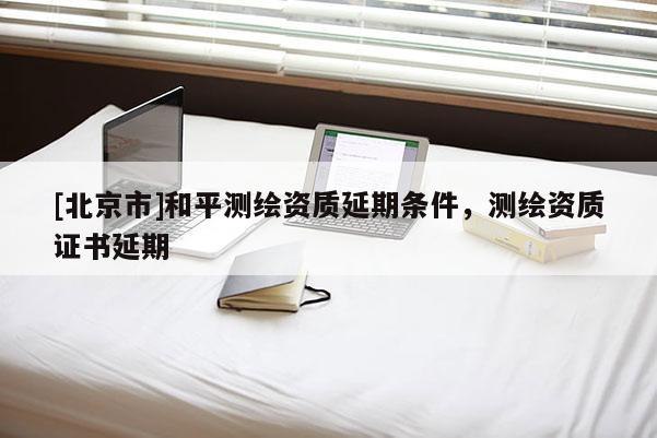 [北京市]和平測繪資質(zhì)延期條件，測繪資質(zhì)證書延期