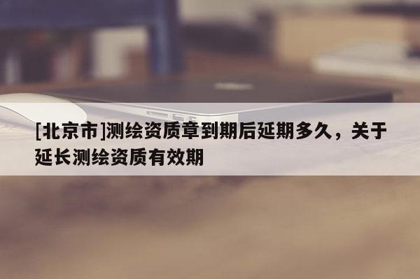 [北京市]測繪資質(zhì)章到期后延期多久，關(guān)于延長測繪資質(zhì)有效期