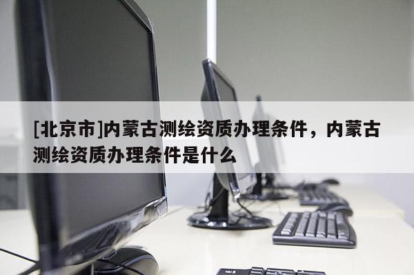 [北京市]內(nèi)蒙古測繪資質(zhì)辦理條件，內(nèi)蒙古測繪資質(zhì)辦理條件是什么