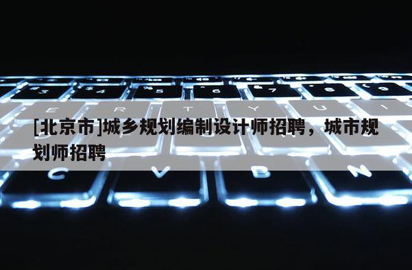 [北京市]城鄉(xiāng)規(guī)劃編制設(shè)計(jì)師招聘，城市規(guī)劃師招聘