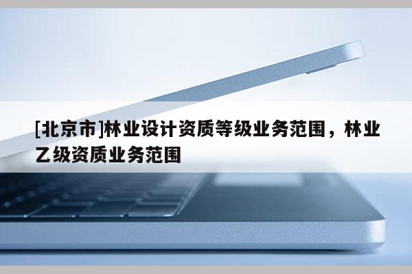 [北京市]林業(yè)設(shè)計(jì)資質(zhì)等級(jí)業(yè)務(wù)范圍，林業(yè)乙級(jí)資質(zhì)業(yè)務(wù)范圍