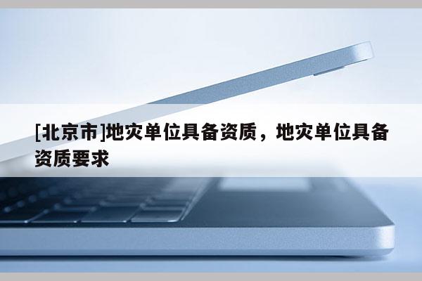 [北京市]地災(zāi)單位具備資質(zhì)，地災(zāi)單位具備資質(zhì)要求