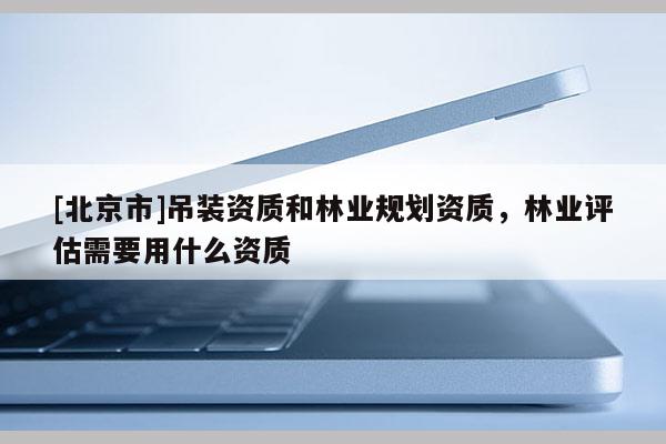 [北京市]吊裝資質(zhì)和林業(yè)規(guī)劃資質(zhì)，林業(yè)評估需要用什么資質(zhì)