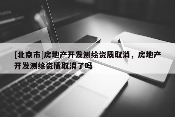 [北京市]房地產(chǎn)開發(fā)測繪資質(zhì)取消，房地產(chǎn)開發(fā)測繪資質(zhì)取消了嗎