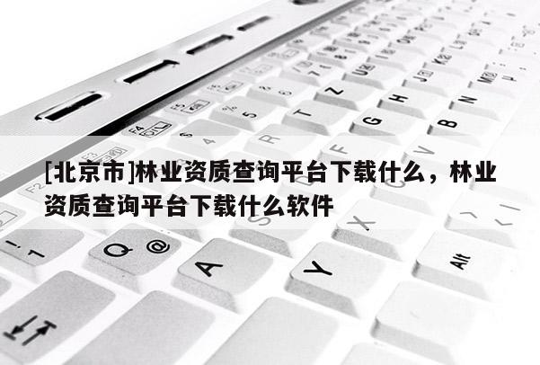 [北京市]林業(yè)資質查詢平臺下載什么，林業(yè)資質查詢平臺下載什么軟件