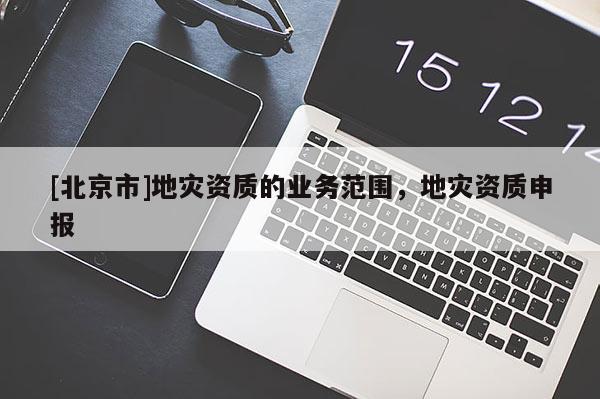 [北京市]地災(zāi)資質(zhì)的業(yè)務(wù)范圍，地災(zāi)資質(zhì)申報