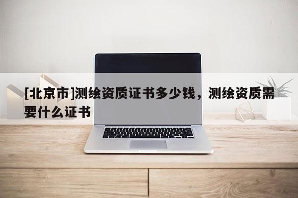 [北京市]測繪資質(zhì)證書多少錢，測繪資質(zhì)需要什么證書