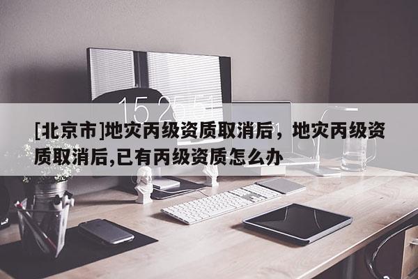 [北京市]地災(zāi)丙級資質(zhì)取消后，地災(zāi)丙級資質(zhì)取消后,已有丙級資質(zhì)怎么辦