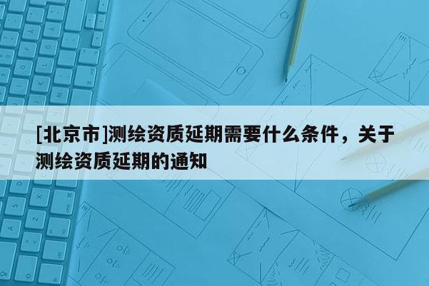 [北京市]測繪資質(zhì)延期需要什么條件，關(guān)于測繪資質(zhì)延期的通知