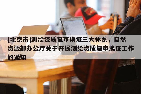 [北京市]測繪資質復審換證三大體系，自然資源部辦公廳關于開展測繪資質復審換證工作的通知