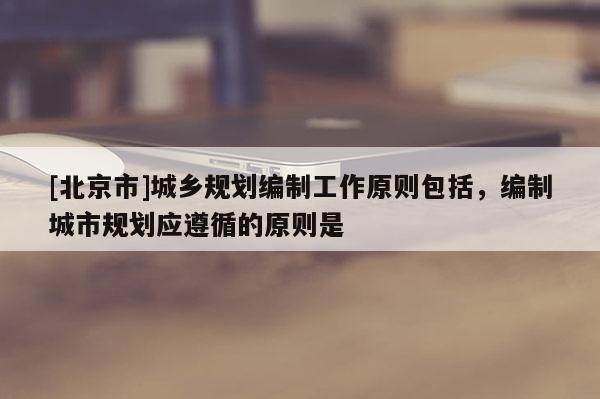 [北京市]城鄉(xiāng)規(guī)劃編制工作原則包括，編制城市規(guī)劃應遵循的原則是