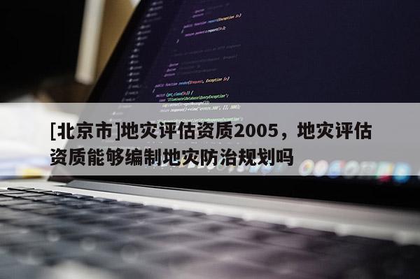 [北京市]地災(zāi)評估資質(zhì)2005，地災(zāi)評估資質(zhì)能夠編制地災(zāi)防治規(guī)劃嗎