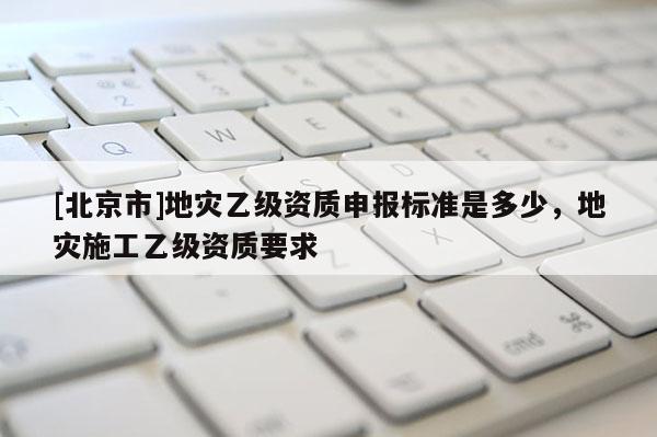 [北京市]地災(zāi)乙級資質(zhì)申報標(biāo)準(zhǔn)是多少，地災(zāi)施工乙級資質(zhì)要求