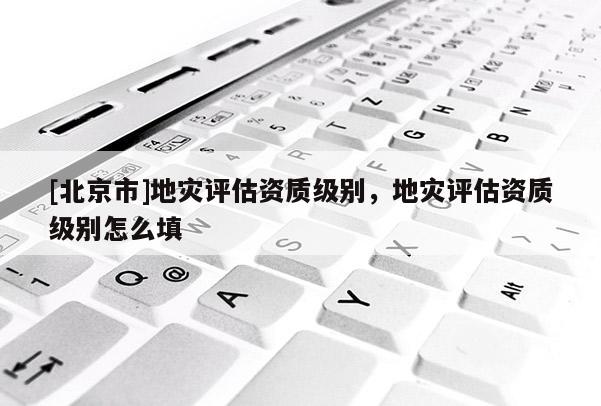 [北京市]地災(zāi)評(píng)估資質(zhì)級(jí)別，地災(zāi)評(píng)估資質(zhì)級(jí)別怎么填