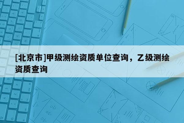 [北京市]甲級測繪資質(zhì)單位查詢，乙級測繪資質(zhì)查詢