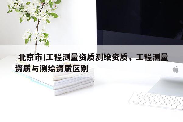 [北京市]工程測量資質(zhì)測繪資質(zhì)，工程測量資質(zhì)與測繪資質(zhì)區(qū)別