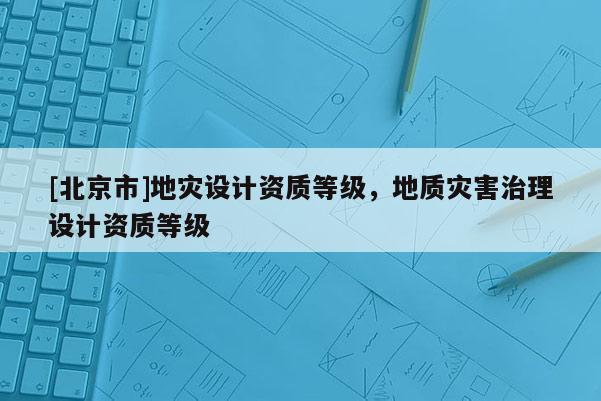 [北京市]地災(zāi)設(shè)計(jì)資質(zhì)等級(jí)，地質(zhì)災(zāi)害治理設(shè)計(jì)資質(zhì)等級(jí)