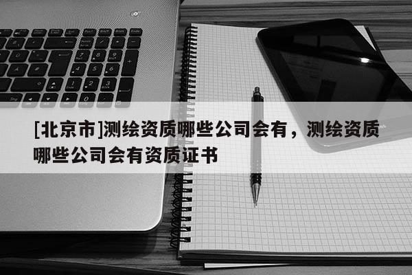 [北京市]測(cè)繪資質(zhì)哪些公司會(huì)有，測(cè)繪資質(zhì)哪些公司會(huì)有資質(zhì)證書