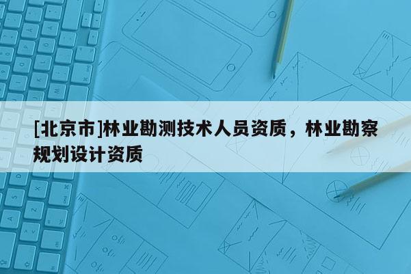 [北京市]林業(yè)勘測技術(shù)人員資質(zhì)，林業(yè)勘察規(guī)劃設(shè)計資質(zhì)