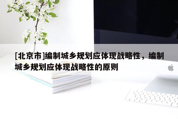 [北京市]編制城鄉(xiāng)規(guī)劃應(yīng)體現(xiàn)戰(zhàn)略性，編制城鄉(xiāng)規(guī)劃應(yīng)體現(xiàn)戰(zhàn)略性的原則