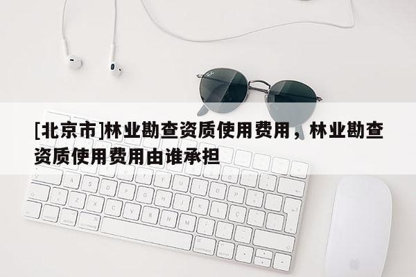 [北京市]林業(yè)勘查資質(zhì)使用費(fèi)用，林業(yè)勘查資質(zhì)使用費(fèi)用由誰承擔(dān)