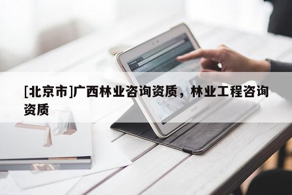 [北京市]廣西林業(yè)咨詢資質(zhì)，林業(yè)工程咨詢資質(zhì)
