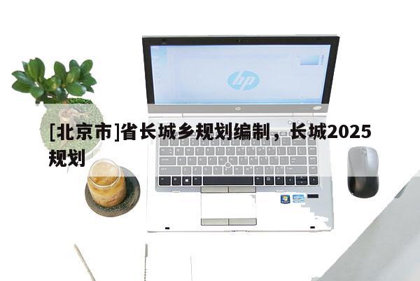 [北京市]省長城鄉(xiāng)規(guī)劃編制，長城2025規(guī)劃
