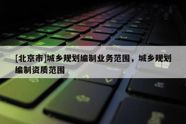 [北京市]城鄉(xiāng)規(guī)劃編制業(yè)務(wù)范圍，城鄉(xiāng)規(guī)劃編制資質(zhì)范圍