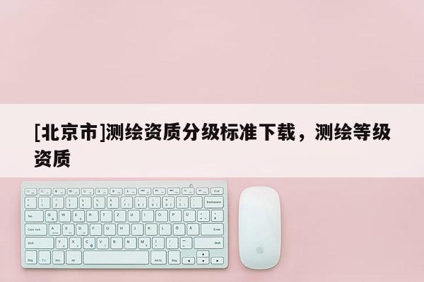 [北京市]測(cè)繪資質(zhì)分級(jí)標(biāo)準(zhǔn)下載，測(cè)繪等級(jí)資質(zhì)