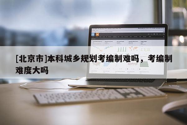 [北京市]本科城鄉(xiāng)規(guī)劃考編制難嗎，考編制難度大嗎