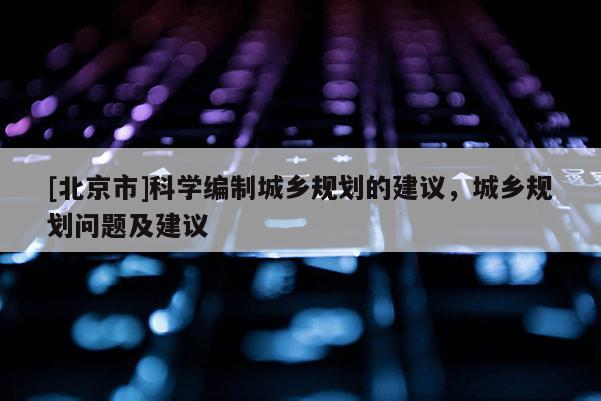[北京市]科學編制城鄉(xiāng)規(guī)劃的建議，城鄉(xiāng)規(guī)劃問題及建議