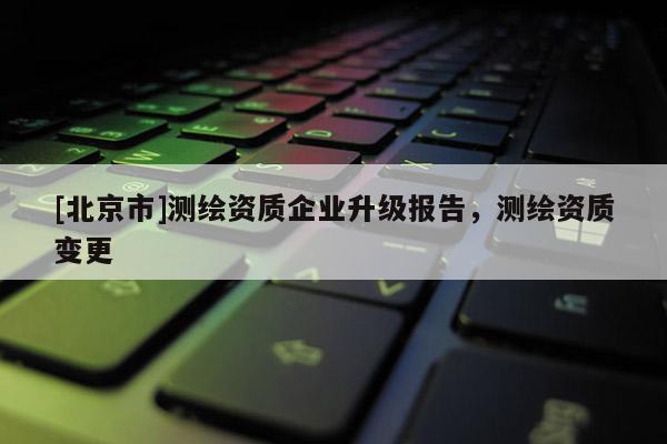 [北京市]測(cè)繪資質(zhì)企業(yè)升級(jí)報(bào)告，測(cè)繪資質(zhì)變更