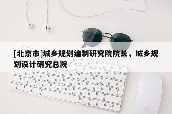 [北京市]城鄉(xiāng)規(guī)劃編制研究院院長，城鄉(xiāng)規(guī)劃設計研究總院