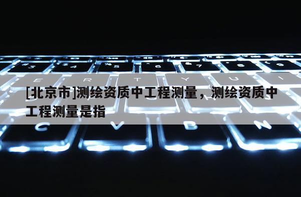 [北京市]測繪資質(zhì)中工程測量，測繪資質(zhì)中工程測量是指