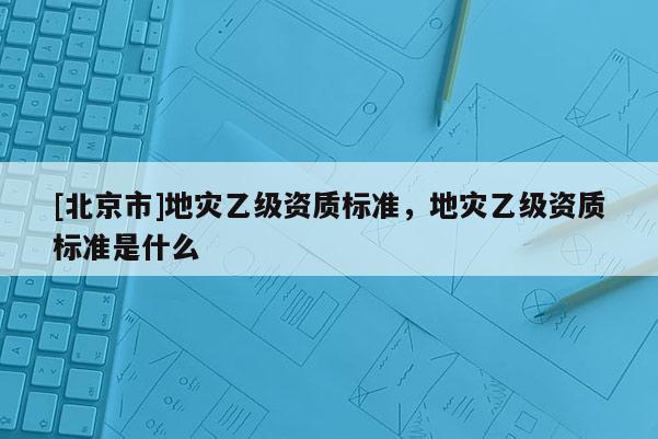 [北京市]地災乙級資質標準，地災乙級資質標準是什么