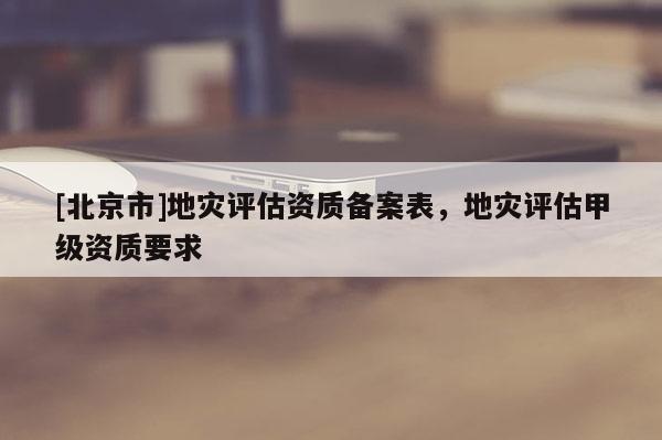 [北京市]地災(zāi)評估資質(zhì)備案表，地災(zāi)評估甲級資質(zhì)要求