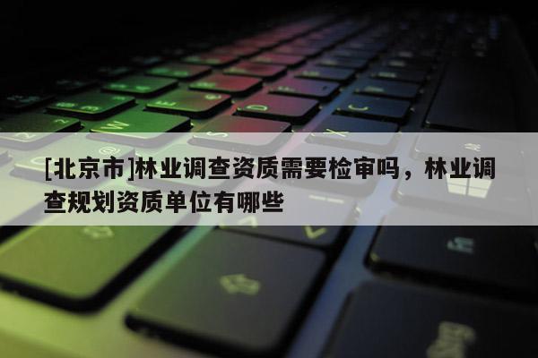 [北京市]林業(yè)調(diào)查資質(zhì)需要檢審嗎，林業(yè)調(diào)查規(guī)劃資質(zhì)單位有哪些