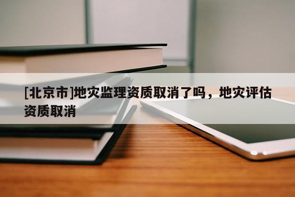 [北京市]地災(zāi)監(jiān)理資質(zhì)取消了嗎，地災(zāi)評估資質(zhì)取消